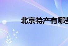 北京特产有哪些（都有什么特点）