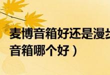 麦博音箱好还是漫步者好（麦博音箱和漫步者音箱哪个好）