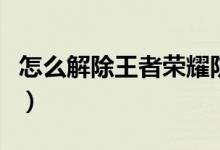 怎么解除王者荣耀防沉迷（解除防沉迷的方法）