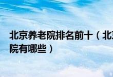 北京养老院排名前十（北京最好的敬老院推荐北京高端养老院有哪些）