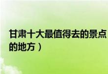甘肃十大最值得去的景点（甘肃必去景点介绍甘肃最值得去的地方）