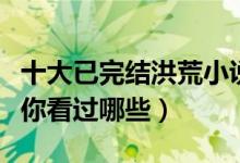 十大已完结洪荒小说（经典好看的洪荒流小说你看过哪些）