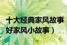 十大经典家风故事（古今名人家风家训小故事好家风小故事）