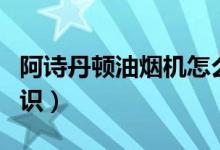 阿诗丹顿油烟机怎么清洗（清洗步骤及保养常识）