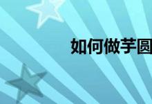 如何做芋圆（芋圆怎么做）