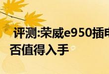  评测:荣威e950插电混动动力及性能怎么样是否值得入手 