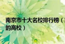 南京市十大名校排行榜（南京最好的十所大学南京市最出名的高校）