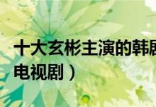 十大玄彬主演的韩剧推荐（玄彬最好看的十部电视剧）