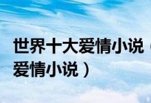 世界十大爱情小说（言情小说排行榜世界经典爱情小说）