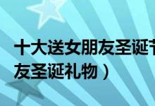 十大送女朋友圣诞节礼物排行榜（十大送女朋友圣诞礼物）