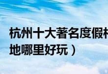 杭州十大著名度假村排行榜（杭州休闲度假胜地哪里好玩）