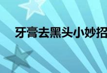 牙膏去黑头小妙招（怎么用牙膏去黑头）