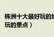 株洲十大最好玩的地方（株洲哪里好玩株洲好玩的景点）