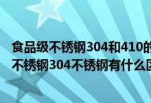 食品级不锈钢304和410的区别（410不锈钢是食品级吗410不锈钢304不锈钢有什么区别）