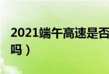 2021端午高速是否收费（2021端午高速免费吗）