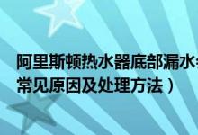阿里斯顿热水器底部漏水会不会漏电（阿里斯顿热水器漏水常见原因及处理方法）