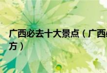 广西必去十大景点（广西必玩景点有哪些广西最值得去的地方）