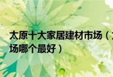 太原十大家居建材市场（太原大型家具城有哪些太原建材市场哪个最好）