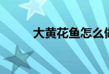 大黄花鱼怎么做好吃（你知道吗）