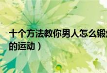 十个方法教你男人怎么锻炼（男人如何锻炼身体对男性最好的运动）