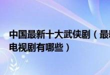 中国最新十大武侠剧（最新武侠电视剧盘点最近好看的武侠电视剧有哪些）