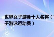 世界女子游泳十大名将（世界女子泳坛名将盘点最著名的女子游泳运动员）