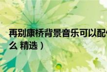 再别康桥背景音乐可以配什么（再别康桥背景音乐可以配什么 精选）
