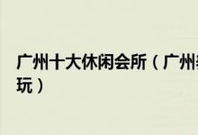 广州十大休闲会所（广州养生会馆推荐广州娱乐会所哪里好玩）