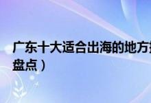 广东十大适合出海的地方排行榜（广东出海游玩观光好去处盘点）