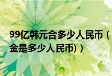 99亿韩元合多少人民币（99亿韩元等于多少人民币(99亿美金是多少人民币)）