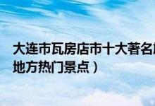 大连市瓦房店市十大著名旅游景点（瓦房店市有哪些好玩的地方热门景点）