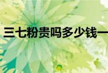 三七粉贵吗多少钱一斤（三七粉多少钱一斤）
