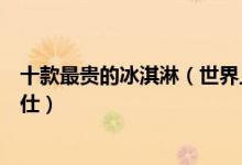 十款最贵的冰淇淋（世界上最奢侈的冰淇淋冰淇淋中的爱马仕）