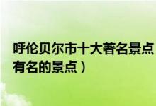 呼伦贝尔市十大著名景点（呼伦贝尔著名旅游景点呼伦贝尔有名的景点）