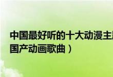 中国最好听的十大动漫主题曲（中国动漫歌曲盘点最好听的国产动画歌曲）