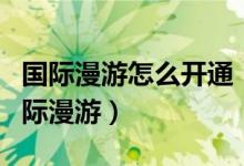 国际漫游怎么开通（移动联通用户如何开通国际漫游）