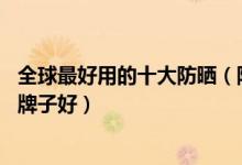 全球最好用的十大防晒（防晒霜排行榜10强隔离防晒霜哪个牌子好）