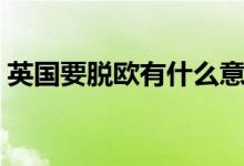 英国要脱欧有什么意义（英国要脱欧的原因）