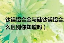 钛镁铝合金与硅钛镁铝合金区别（钛镁铝合金和铝合金有什么区别你知道吗）