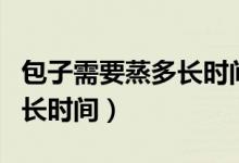 包子需要蒸多长时间才能蒸好（包子需要蒸多长时间）