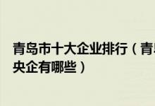 青岛市十大企业排行（青岛公司排名前十强青岛的著名国企央企有哪些）