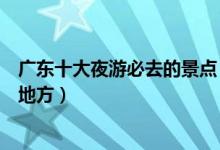 广东十大夜游必去的景点（广东夜景最美的地方晚上好玩的地方）