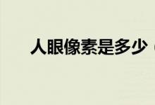 人眼像素是多少（人眼等于多少像素）