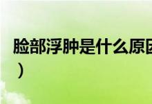 脸部浮肿是什么原因（脸部浮肿的原因有哪些）