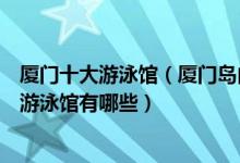 厦门十大游泳馆（厦门岛内最好的游泳馆推荐厦门室内恒温游泳馆有哪些）