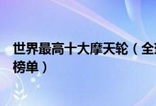 世界最高十大摩天轮（全球最高的摩天轮排行榜世界摩天轮榜单）