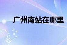 广州南站在哪里（你去过广州南站吗）