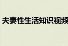 夫妻性生活知识视频讲座（夫妻性生活知识）