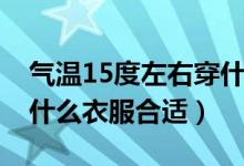 气温15度左右穿什么衣服（气温15度左右穿什么衣服合适）
