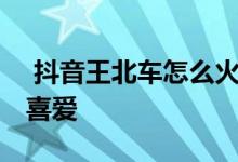  抖音王北车怎么火的 为什么深受广大粉丝的喜爱 